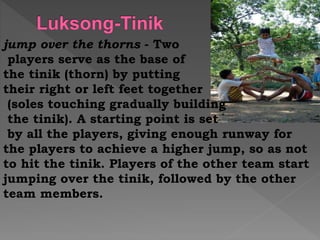 jump over the thorns - Two
players serve as the base of
the tinik (thorn) by putting
their right or left feet together
(soles touching gradually building
the tinik). A starting point is set
by all the players, giving enough runway for
the players to achieve a higher jump, so as not
to hit the tinik. Players of the other team start
jumping over the tinik, followed by the other
team members.
 
