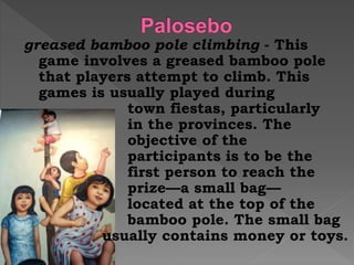 greased bamboo pole climbing - This
game involves a greased bamboo pole
that players attempt to climb. This
games is usually played during
town fiestas, particularly
in the provinces. The
objective of the
participants is to be the
first person to reach the
prize—a small bag—
located at the top of the
bamboo pole. The small bag
usually contains money or toys.
 