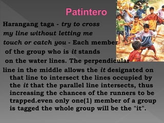 Harangang taga - try to cross
my line without letting me
touch or catch you - Each member
of the group who is it stands
on the water lines. The perpendicular
line in the middle allows the it designated on
that line to intersect the lines occupied by
the it that the parallel line intersects, thus
increasing the chances of the runners to be
trapped.even only one(1) member of a group
is tagged the whole group will be the "it".
 