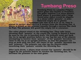 Tumbang Preso is a popular Filipino
street game also known as Presohan.
The game requires 3 or more players.
Each player is provided with a large
throw-away object (could be slippers
or a shoe) called "pamato". A semi-
flattened empty tin or plastic
container (the size of an 8 or 12 oz. tins) is
placed in upright position 6 or 8 meters from the throwing line. A
player is drawn as the prisoner (usually through a system like Jack
en Poy). The prisoner will guard the empty tin or container.
The other players stand at the throwing line. They take turns
throwing their "pamato" at the empty tin, trying to knock it down.
As soon as the can is knocked down, the prisoner must put back
the tin in upright position before he can tag the any of the players
attempting to recover their "pamato". If the "pamato" becomes too
close to the tin in an upright position, so that the prisoner can
step on both with one foot, the owner of the "pamato" becomes the
new "prisoner". The prisoner can also tag the players while
recovering their "pamato" outside the throwing line.
After each throw, a player must recover his "pamato". Should he be
tagged by the prisoner before he reaches the throwing line, he
becomes the prisoner in the next game.
 
