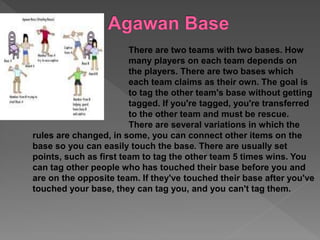 There are two teams with two bases. How
many players on each team depends on
the players. There are two bases which
each team claims as their own. The goal is
to tag the other team's base without getting
tagged. If you're tagged, you're transferred
to the other team and must be rescue.
There are several variations in which the
rules are changed, in some, you can connect other items on the
base so you can easily touch the base. There are usually set
points, such as first team to tag the other team 5 times wins. You
can tag other people who has touched their base before you and
are on the opposite team. If they've touched their base after you've
touched your base, they can tag you, and you can't tag them.
 