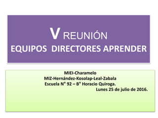 V REUNIÓN
EQUIPOS DIRECTORES APRENDER
MIEI-Charamelo
MIZ-Hernández-Kosolap-Leal-Zabala
Escuela N° 92 – B° Horacio Quiroga.
Lunes 25 de julio de 2016.
 