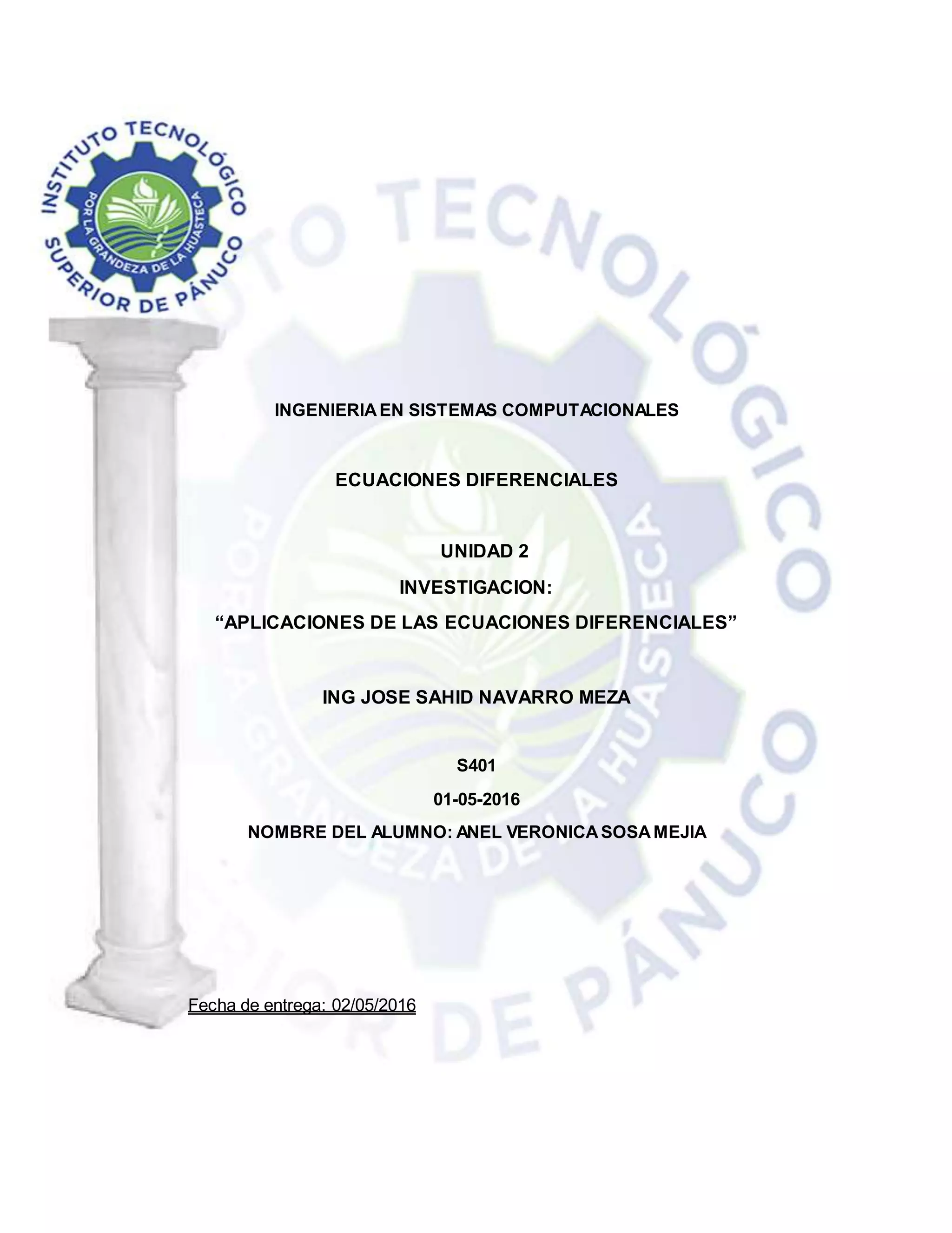 INGENIERIAEN SISTEMAS COMPUTACIONALES
ECUACIONES DIFERENCIALES
UNIDAD 2
INVESTIGACION:
“APLICACIONES DE LAS ECUACIONES DIFERENCIALES”
ING JOSE SAHID NAVARRO MEZA
S401
01-05-2016
NOMBRE DEL ALUMNO: ANEL VERONICASOSAMEJIA
Fecha de entrega: 02/05/2016
 