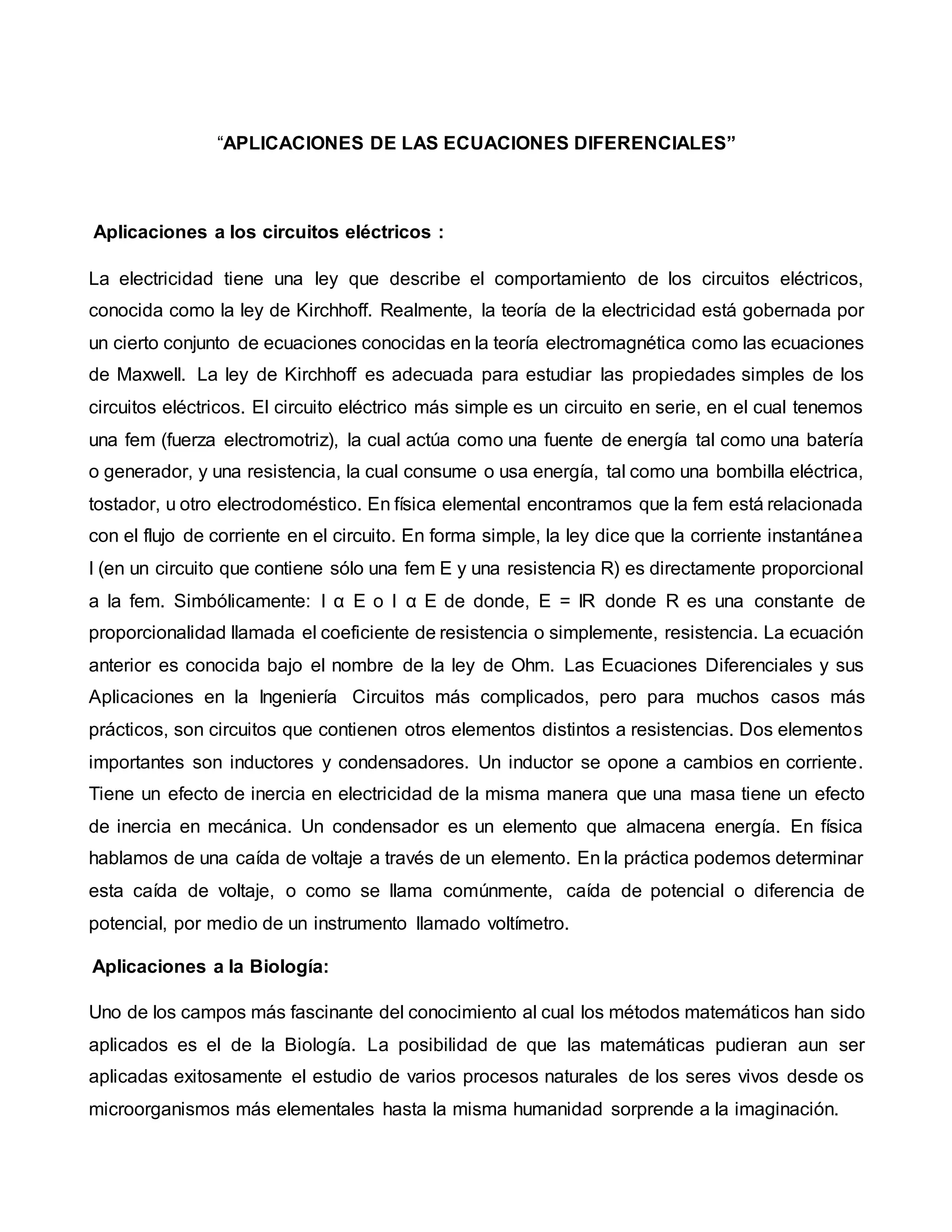 “APLICACIONES DE LAS ECUACIONES DIFERENCIALES”
Aplicaciones a los circuitos eléctricos :
La electricidad tiene una ley que describe el comportamiento de los circuitos eléctricos,
conocida como la ley de Kirchhoff. Realmente, la teoría de la electricidad está gobernada por
un cierto conjunto de ecuaciones conocidas en la teoría electromagnética como las ecuaciones
de Maxwell. La ley de Kirchhoff es adecuada para estudiar las propiedades simples de los
circuitos eléctricos. El circuito eléctrico más simple es un circuito en serie, en el cual tenemos
una fem (fuerza electromotriz), la cual actúa como una fuente de energía tal como una batería
o generador, y una resistencia, la cual consume o usa energía, tal como una bombilla eléctrica,
tostador, u otro electrodoméstico. En física elemental encontramos que la fem está relacionada
con el flujo de corriente en el circuito. En forma simple, la ley dice que la corriente instantánea
I (en un circuito que contiene sólo una fem E y una resistencia R) es directamente proporcional
a la fem. Simbólicamente: I α E o I α E de donde, E = IR donde R es una constante de
proporcionalidad llamada el coeficiente de resistencia o simplemente, resistencia. La ecuación
anterior es conocida bajo el nombre de la ley de Ohm. Las Ecuaciones Diferenciales y sus
Aplicaciones en la Ingeniería Circuitos más complicados, pero para muchos casos más
prácticos, son circuitos que contienen otros elementos distintos a resistencias. Dos elementos
importantes son inductores y condensadores. Un inductor se opone a cambios en corriente.
Tiene un efecto de inercia en electricidad de la misma manera que una masa tiene un efecto
de inercia en mecánica. Un condensador es un elemento que almacena energía. En física
hablamos de una caída de voltaje a través de un elemento. En la práctica podemos determinar
esta caída de voltaje, o como se llama comúnmente, caída de potencial o diferencia de
potencial, por medio de un instrumento llamado voltímetro.
Aplicaciones a la Biología:
Uno de los campos más fascinante del conocimiento al cual los métodos matemáticos han sido
aplicados es el de la Biología. La posibilidad de que las matemáticas pudieran aun ser
aplicadas exitosamente el estudio de varios procesos naturales de los seres vivos desde os
microorganismos más elementales hasta la misma humanidad sorprende a la imaginación.
 
