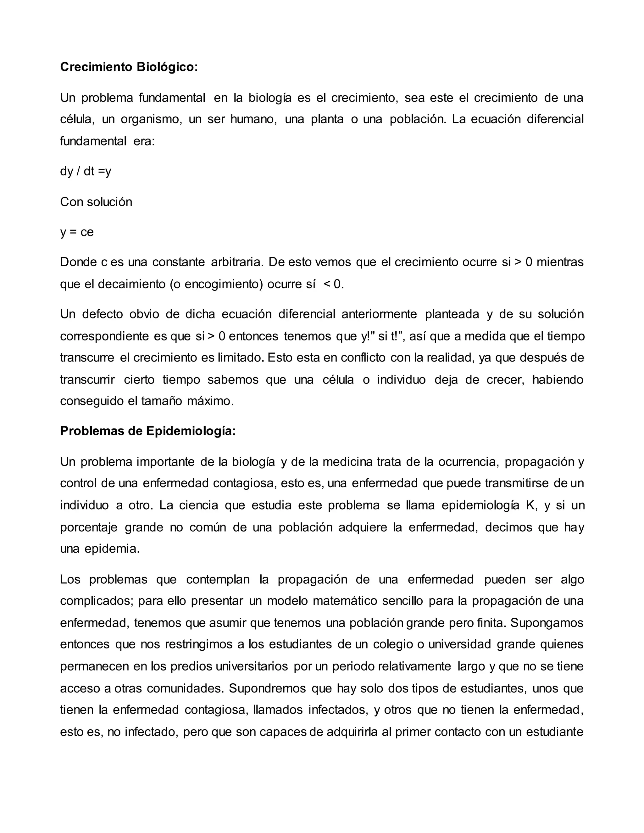 Crecimiento Biológico:
Un problema fundamental en la biología es el crecimiento, sea este el crecimiento de una
célula, un organismo, un ser humano, una planta o una población. La ecuación diferencial
fundamental era:
dy / dt =y
Con solución
y = ce
Donde c es una constante arbitraria. De esto vemos que el crecimiento ocurre si > 0 mientras
que el decaimiento (o encogimiento) ocurre sí < 0.
Un defecto obvio de dicha ecuación diferencial anteriormente planteada y de su solución
correspondiente es que si > 0 entonces tenemos que y!" si t!”, así que a medida que el tiempo
transcurre el crecimiento es limitado. Esto esta en conflicto con la realidad, ya que después de
transcurrir cierto tiempo sabemos que una célula o individuo deja de crecer, habiendo
conseguido el tamaño máximo.
Problemas de Epidemiología:
Un problema importante de la biología y de la medicina trata de la ocurrencia, propagación y
control de una enfermedad contagiosa, esto es, una enfermedad que puede transmitirse de un
individuo a otro. La ciencia que estudia este problema se llama epidemiología K, y si un
porcentaje grande no común de una población adquiere la enfermedad, decimos que hay
una epidemia.
Los problemas que contemplan la propagación de una enfermedad pueden ser algo
complicados; para ello presentar un modelo matemático sencillo para la propagación de una
enfermedad, tenemos que asumir que tenemos una población grande pero finita. Supongamos
entonces que nos restringimos a los estudiantes de un colegio o universidad grande quienes
permanecen en los predios universitarios por un periodo relativamente largo y que no se tiene
acceso a otras comunidades. Supondremos que hay solo dos tipos de estudiantes, unos que
tienen la enfermedad contagiosa, llamados infectados, y otros que no tienen la enfermedad,
esto es, no infectado, pero que son capaces de adquirirla al primer contacto con un estudiante
 
