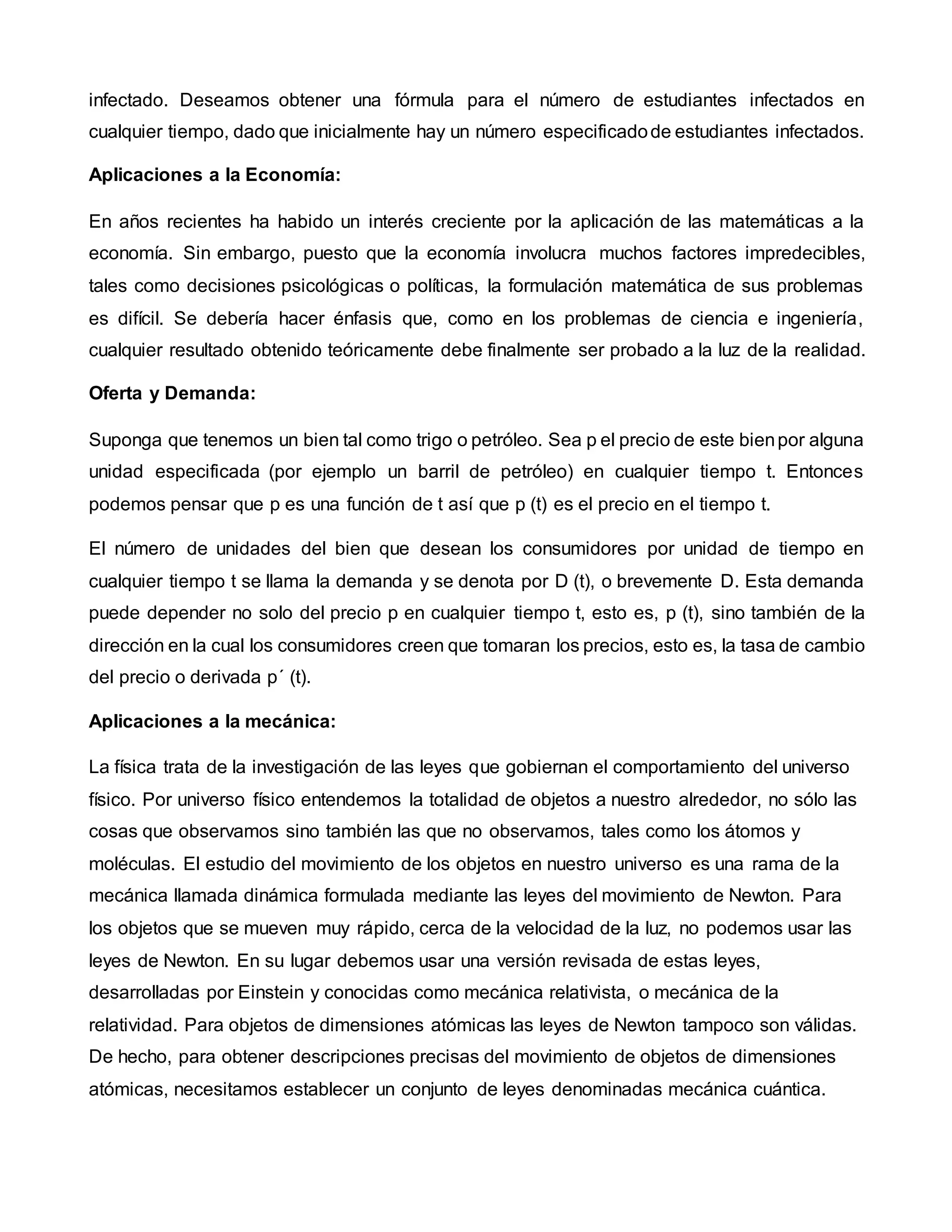 infectado. Deseamos obtener una fórmula para el número de estudiantes infectados en
cualquier tiempo, dado que inicialmente hay un número especificadode estudiantes infectados.
Aplicaciones a la Economía:
En años recientes ha habido un interés creciente por la aplicación de las matemáticas a la
economía. Sin embargo, puesto que la economía involucra muchos factores impredecibles,
tales como decisiones psicológicas o políticas, la formulación matemática de sus problemas
es difícil. Se debería hacer énfasis que, como en los problemas de ciencia e ingeniería,
cualquier resultado obtenido teóricamente debe finalmente ser probado a la luz de la realidad.
Oferta y Demanda:
Suponga que tenemos un bien tal como trigo o petróleo. Sea p el precio de este bienpor alguna
unidad especificada (por ejemplo un barril de petróleo) en cualquier tiempo t. Entonces
podemos pensar que p es una función de t así que p (t) es el precio en el tiempo t.
El número de unidades del bien que desean los consumidores por unidad de tiempo en
cualquier tiempo t se llama la demanda y se denota por D (t), o brevemente D. Esta demanda
puede depender no solo del precio p en cualquier tiempo t, esto es, p (t), sino también de la
dirección en la cual los consumidores creen que tomaran los precios, esto es, la tasa de cambio
del precio o derivada p´ (t).
Aplicaciones a la mecánica:
La física trata de la investigación de las leyes que gobiernan el comportamiento del universo
físico. Por universo físico entendemos la totalidad de objetos a nuestro alrededor, no sólo las
cosas que observamos sino también las que no observamos, tales como los átomos y
moléculas. El estudio del movimiento de los objetos en nuestro universo es una rama de la
mecánica llamada dinámica formulada mediante las leyes del movimiento de Newton. Para
los objetos que se mueven muy rápido, cerca de la velocidad de la luz, no podemos usar las
leyes de Newton. En su lugar debemos usar una versión revisada de estas leyes,
desarrolladas por Einstein y conocidas como mecánica relativista, o mecánica de la
relatividad. Para objetos de dimensiones atómicas las leyes de Newton tampoco son válidas.
De hecho, para obtener descripciones precisas del movimiento de objetos de dimensiones
atómicas, necesitamos establecer un conjunto de leyes denominadas mecánica cuántica.
 