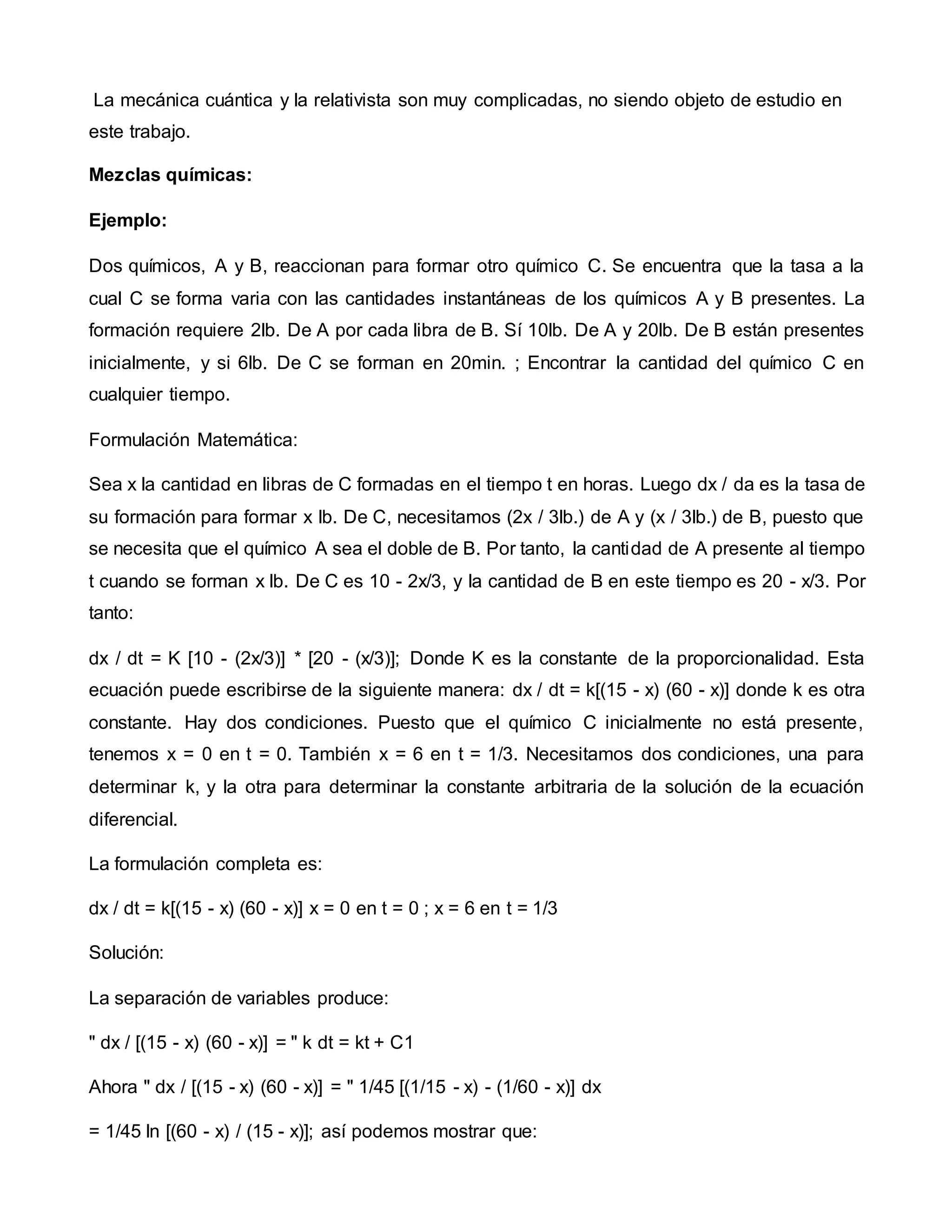 La mecánica cuántica y la relativista son muy complicadas, no siendo objeto de estudio en
este trabajo.
Mezclas químicas:
Ejemplo:
Dos químicos, A y B, reaccionan para formar otro químico C. Se encuentra que la tasa a la
cual C se forma varia con las cantidades instantáneas de los químicos A y B presentes. La
formación requiere 2lb. De A por cada libra de B. Sí 10lb. De A y 20lb. De B están presentes
inicialmente, y si 6lb. De C se forman en 20min. ; Encontrar la cantidad del químico C en
cualquier tiempo.
Formulación Matemática:
Sea x la cantidad en libras de C formadas en el tiempo t en horas. Luego dx / da es la tasa de
su formación para formar x lb. De C, necesitamos (2x / 3lb.) de A y (x / 3lb.) de B, puesto que
se necesita que el químico A sea el doble de B. Por tanto, la cantidad de A presente al tiempo
t cuando se forman x lb. De C es 10 - 2x/3, y la cantidad de B en este tiempo es 20 - x/3. Por
tanto:
dx / dt = K [10 - (2x/3)] * [20 - (x/3)]; Donde K es la constante de la proporcionalidad. Esta
ecuación puede escribirse de la siguiente manera: dx / dt = k[(15 - x) (60 - x)] donde k es otra
constante. Hay dos condiciones. Puesto que el químico C inicialmente no está presente,
tenemos x = 0 en t = 0. También x = 6 en t = 1/3. Necesitamos dos condiciones, una para
determinar k, y la otra para determinar la constante arbitraria de la solución de la ecuación
diferencial.
La formulación completa es:
dx / dt = k[(15 - x) (60 - x)] x = 0 en t = 0 ; x = 6 en t = 1/3
Solución:
La separación de variables produce:
" dx / [(15 - x) (60 - x)] = " k dt = kt + C1
Ahora " dx / [(15 - x) (60 - x)] = " 1/45 [(1/15 - x) - (1/60 - x)] dx
= 1/45 ln [(60 - x) / (15 - x)]; así podemos mostrar que:
 