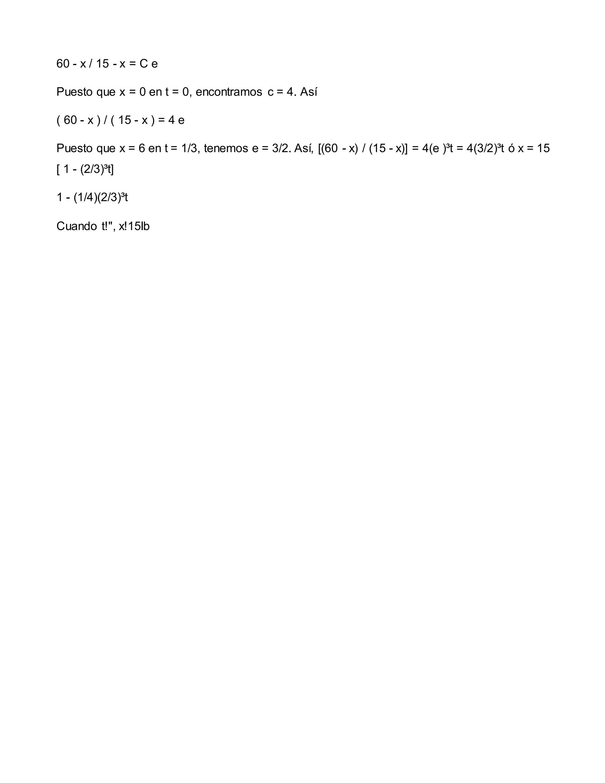 60 - x / 15 - x = C e
Puesto que x = 0 en t = 0, encontramos c = 4. Así
( 60 - x ) / ( 15 - x ) = 4 e
Puesto que x = 6 en t = 1/3, tenemos e = 3/2. Así, [(60 - x) / (15 - x)] = 4(e )³t = 4(3/2)³t ó x = 15
[ 1 - (2/3)³t]
1 - (1/4)(2/3)³t
Cuando t!", x!15lb
 