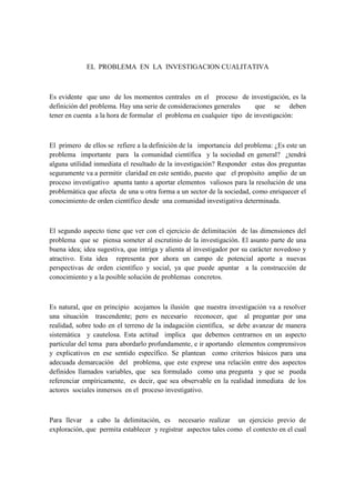 EL PROBLEMA EN LA INVESTIGACION CUALITATIVA



Es evidente que uno de los momentos centrales en el proceso de investigación, es la
definición del problema. Hay una serie de consideraciones generales     que se deben
tener en cuenta a la hora de formular el problema en cualquier tipo de investigación:



El primero de ellos se refiere a la definición de la importancia del problema: ¿Es este un
problema importante para la comunidad científica y la sociedad en general? ¿tendrá
alguna utilidad inmediata el resultado de la investigación? Responder estas dos preguntas
seguramente va a permitir claridad en este sentido, puesto que el propósito amplio de un
proceso investigativo apunta tanto a aportar elementos valiosos para la resolución de una
problemática que afecta de una u otra forma a un sector de la sociedad, como enriquecer el
conocimiento de orden científico desde una comunidad investigativa determinada.



El segundo aspecto tiene que ver con el ejercicio de delimitación de las dimensiones del
problema que se piensa someter al escrutinio de la investigación. El asunto parte de una
buena idea; idea sugestiva, que intriga y alienta al investigador por su carácter novedoso y
atractivo. Esta idea representa por ahora un campo de potencial aporte a nuevas
perspectivas de orden científico y social, ya que puede apuntar a la construcción de
conocimiento y a la posible solución de problemas concretos.



Es natural, que en principio acojamos la ilusión que nuestra investigación va a resolver
una situación trascendente; pero es necesario reconocer, que al preguntar por una
realidad, sobre todo en el terreno de la indagación científica, se debe avanzar de manera
sistemática y cautelosa. Esta actitud implica que debemos centrarnos en un aspecto
particular del tema para abordarlo profundamente, e ir aportando elementos comprensivos
y explicativos en ese sentido específico. Se plantean como criterios básicos para una
adecuada demarcación del problema, que este exprese una relación entre dos aspectos
definidos llamados variables, que sea formulado como una pregunta y que se pueda
referenciar empíricamente, es decir, que sea observable en la realidad inmediata de los
actores sociales inmersos en el proceso investigativo.



Para llevar a cabo la delimitación, es necesario realizar un ejercicio previo de
exploración, que permita establecer y registrar aspectos tales como el contexto en el cual
 