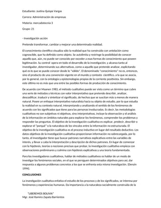 Estudiante: Justina Quispe Vargas
Carrera: Administración de empresas
Materia: mercadotecnia 3
Grupo: 21
- Investigación acción
Pretende transformar, cambiar y mejorar una determinada realidad.
El conocimiento científico visualiza sólo la realidad que ha construido con antelación como
cognoscible, que ha definido como objeto. Se autolimita y restringe la posibilidad de conocer
aquello que, aún, no puede ser conocido por exceder a esas formas de conocimiento que poseen
legitimación. Su control opera en todo el desarrollo de la investigación, y alcanza tanto al
investigador, determinando sus alternativas, como a aquello que pretende analizar, explicitando
qué es lo que se puede conocer desde lo "válido". El denominado "conocimiento" no es, entonces,
sino el producto de una convención vigente en el mundo y contexto científico, a la que se asocia,
por lo general, con la ontología y epistemologías propias de la corriente positivista. Sin embargo,
este último no es más que una entre las posibles formas de producción de conocimiento.
De acuerdo con Maanen 1983, el método cualitativo puede ser visto como un término que cubre
una serie de métodos y técnicas con valor interpretativo que pretende describir, analizar,
descodificar, traducir y sintetizar el significado, de hechos que se suscitan más o menos de manera
natural. Posee un enfoque interpretativo naturalista hacia su objeto de estudio, por lo que estudia
la realidad en su contexto natural, interpretando y analizando el sentido de los fenómenos de
acuerdo con los significados que tiene para las personas involucradas. Es decir, las metodologías
cualitativas no son subjetivas ni objetivas, sino interpretativas, incluye la observación y el análisis
de la información en ámbitos naturales para explorar los fenómenos, comprender los problemas y
responder las preguntas. El objetivo de la investigación cualitativa es explicar, predecir, describir o
explorar el “porqué” o la naturaleza de los vínculos entre la información no estructurada. El
objetivo de la investigación cualitativa es el proceso inductivo en lugar del resultado deductivo. Los
datos objetivos de la investigación cualitativa proporcionan información no sobrecargada, por lo
tanto, el investigador tiene que buscar patrones narrativos explicativos entre las variables de
interés, y llevar a cabo la interpretación y descripción de dichos patrones. En lugar de comenzar
con la hipótesis, teorías o nociones precisas que probar, la investigación cualitativa empieza con
observaciones preliminares y culmina con hipótesis explicativas y una teoría fundamentada.
Para los investigadores cualitativos, hablar de métodos cualitativos es hablar de un modo de
investigar los fenómenos sociales, en el que se persiguen determinados objetivos para así, dar
respuesta a algunos problemas concretos a los que se enfrenta esta misma investigación. (Denzin
1994).
CONCLUSIONES
La investigación cualitativa enfatiza el estudio de los procesos y de los significados, se interesa por
fenómenos y experiencias humanas. Da importancia a la naturaleza socialmente construida de la
“LIBEREMOS BOLIVIA”
Mgr. José Ramiro Zapata Barrientos
 