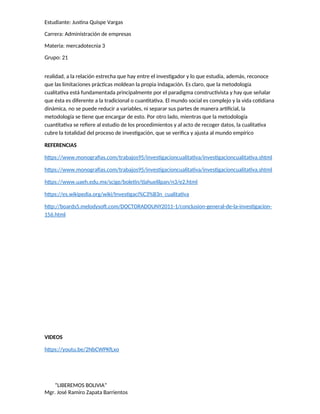 Estudiante: Justina Quispe Vargas
Carrera: Administración de empresas
Materia: mercadotecnia 3
Grupo: 21
realidad, a la relación estrecha que hay entre el investigador y lo que estudia, además, reconoce
que las limitaciones prácticas moldean la propia indagación. Es claro, que la metodología
cualitativa está fundamentada principalmente por el paradigma constructivista y hay que señalar
que ésta es diferente a la tradicional o cuantitativa. El mundo social es complejo y la vida cotidiana
dinámica, no se puede reducir a variables, ni separar sus partes de manera artificial, la
metodología se tiene que encargar de esto. Por otro lado, mientras que la metodología
cuantitativa se refiere al estudio de los procedimientos y al acto de recoger datos, la cualitativa
cubre la totalidad del proceso de investigación, que se verifica y ajusta al mundo empírico
REFERENCIAS
https://www.monografias.com/trabajos95/investigacioncualitativa/investigacioncualitativa.shtml
https://www.monografias.com/trabajos95/investigacioncualitativa/investigacioncualitativa.shtml
https://www.uaeh.edu.mx/scige/boletin/tlahuelilpan/n3/e2.html
https://es.wikipedia.org/wiki/Investigaci%C3%B3n_cualitativa
http://boards5.melodysoft.com/DOCTORADOUNY2011-1/conclusion-general-de-la-investigacion-
156.html
VIDEOS
https://youtu.be/2NbCWPKfLxo
“LIBEREMOS BOLIVIA”
Mgr. José Ramiro Zapata Barrientos
 