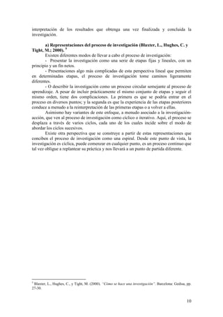 interpretación de los resultados que obtenga una vez finalizada y concluida la
investigación.

        a) Representaciones del proceso de investigación (Blaxter, L., Hughes, C. y
Tight, M.; 2000). 5
        Existen diferentes modos de llevar a cabo el proceso de investigación:
        - Presentar la investigación como una serie de etapas fijas y lineales, con un
principio y un fin netos.
        - Presentaciones algo más complicadas de esta perspectiva lineal que permiten
en determinadas etapas, el proceso de investigación tome caminos ligeramente
diferentes.
        - O describir la investigación como un proceso circular semejante al proceso de
aprendizaje. A pesar de incluir prácticamente el mismo conjunto de etapas y seguir el
mismo orden, tiene dos complicaciones. La primera es que se podría entrar en el
proceso en diversos puntos; y la segunda es que la experiencia de las etapas posteriores
conduce a menudo a la reinterpretación de las primeras etapas o a volver a ellas.
        Asimismo hay variantes de este enfoque, a menudo asociado a la investigación-
acción, que ven al proceso de investigación como cíclico o iterativo. Aquí, el proceso se
desplaza a través de varios ciclos, cada uno de los cuales incide sobre el modo de
abordar los ciclos sucesivos.
        Existe otra perspectiva que se construye a partir de estas representaciones que
conciben el proceso de investigación como una espiral. Desde este punto de vista, la
investigación es cíclica, puede comenzar en cualquier punto, es un proceso continuo que
tal vez obligue a replantear su práctica y nos llevará a un punto de partida diferente.




5
 Blaxter, L., Hughes, C., y Tight, M. (2000). “Cómo se hace una investigación”. Barcelona: Gedisa, pp.
27-30.


                                                                                                   10
 
