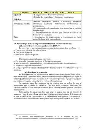 Cuadro nº 11: RESUMEN INVESTIGACIÓN CUANTITATIVA
¿Qué es?              - Recoge y analiza datos sobre variables
                      - Estudiar las propiedades y fenómenos cuantitativos
Objetivos
                      -Análisis descriptivo; análisis exploratorio; inferencial
Técnicas de análisis  univariado; inferencial multivariado; modelización y
                      contrastación.
                      - Experimentales: el investigador tiene control de la variable
                      independiente.
                      - Cuasiexperimentales: diseños que carecen de azar en la
                      formación de los grupos.
Tipos                 - Investigación no experimental: el investigador no tiene
                      control de la variable independiente.

4.6. Metodología de la investigación cuantitativa en las ciencias sociales
        a) La entrevista (www.monografias.com, 2007). 20
        La entrevista es una transacción para obtener información; tiene tres fines:                    25
a- Para recoger información sobre el tema.
b- Para probar hipótesis.
c- Para iniciar una investigación.

        Distinguimos cuatro clases de entrevista:
a- Estructurada: contenido y proceso se diseñan de antemano.
b- No Estructurada: más flexibilidad y libertad del entrevistado. Situación abierta.
c- No Directa: aplicada en medicina.
d- Dirigida: por intervención del entrevistador de una situación conocida sobre la que se
interroga.
                a.1. Diseño de la entrevista.
        En la elaboración de una entrevista podemos encontrar algunos items fijos y
otros alternativos. Del mismo modo, existen diferentes clases de preguntas que según su
formato pueden ser: directas, indirectas, sobre un asunto general o específico y algunas
que invitan a contestar sobre objetivos y otros sobre opiniones.
        Se necesita hacer las preguntas de tal manera que se refleje lo que el
investigador está tratando de encontrar. Para ello debe comenzar redactando las
variables con que se va a tratar en el estudio. Estas variables son las que van a medir la
investigación.
        Para realizar los programas hay que tener en cuenta más de un formato de
preguntas y más de un modo de respuestas. Una vez recogidos los datos de la entrevista
se hace la codificación y puntuación: es la traducción de las respuestas a las preguntas y
la información de los informantes a categorías específicas para el objetivo del análisis.




  20
         La entrevista, www.monografías.com. Recuperado el 20 de noviembre de 2007                          de
  http://www.monografias.com/trabajos15/investigacion-cuantitativa/investigacion-cuantitativa.shtml#PLANT




                                                                                                         21
                                                                                                        26
 
