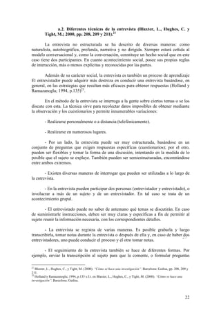 a.2. Diferentes técnicas de la entrevista (Blaxter, L., Hughes, C. y
         Tight, M.; 2000, pp. 208, 209 y 211).21

        La entrevista no estructurada se ha descrito de diversas maneras: como
naturalista, autobiográfica, profunda, narrativa y no dirigida. Siempre estará ceñida al
modelo conversacional y, como la conversación, constituye un hecho social que en este
caso tiene dos participantes. En cuanto acontecimiento social, posee sus propias reglas
de interacción, más o menos explícitas y reconocidas por las partes.

       Además de su carácter social, la entrevista es también un proceso de aprendizaje
El entrevistador puede adquirir más destreza en conducir una entrevista basándose, en
general, en las estrategias que resultan más eficaces para obtener respuestas (Holland y
Ramazanoglu; 1994, p.135)22.

       En el método de la entrevista se interroga a la gente sobre ciertos temas o se los
discute con esta. La técnica sirve para recolectar datos imposibles de obtener mediante
la observación y los cuestionarios y permite innumerables variaciones:

         - Realizarse personalmente o a distancia (telefónicamente).

         - Realizarse en numerosos lugares.

       - Por un lado, la entrevista puede ser muy estructurada, basándose en un
conjunto de preguntas que exigen respuestas específicas (cuestionarios); por el otro,
pueden ser flexibles y tomar la forma de una discusión, intentando en la medida de lo
posible que el sujeto se explaye. También pueden ser semiestructuradas, encontrándose
entre ambos extremos.

        - Existen diversas maneras de interrogar que pueden ser utilizadas a lo largo de
la entrevista.

       - En la entrevista pueden participar dos personas (entrevistador y entrevistado), o
involucrar a más de un sujeto y de un entrevistador. En tal caso se trata de un
acontecimiento grupal.

        - El entrevistado puede no saber de antemano qué temas se discutirán. En caso
de suministrarle instrucciones, deben ser muy claras y específicas a fin de permitir al
sujeto reunir la información necesaria, con los correspondientes detalles.

        - La entrevista se registra de varias maneras. Es posible grabarla y luego
transcribirla, tomar notas durante la entrevista o después de ella y, en caso de haber dos
                                                                                      27
entrevistadores, uno puede conducir el proceso y el otro tomar notas.

      - El seguimiento de la entrevista también se hace de diferentes formas. Por
ejemplo, enviar la transcripción al sujeto para que la comente, o formular preguntas

21
   Blaxter, L., Hughes, C., y Tight, M. (2000). “Cómo se hace una investigación”. Barcelona: Gedisa, pp. 208, 209 y
211.
22
   Holland y Ramazanoglu; 1994, p.135 s.f.r. en Blaxter, L., Hughes, C., y Tight, M. (2000). “Cómo se hace una
investigación”. Barcelona: Gedisa.




                                                                                                                22
 