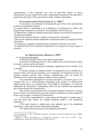suplementarias, o bien emprender una serie de entrevistas durante un lapso,
desarrollando las unas a partir de las otras o explorando los cambios en las opiniones o
experiencias del sujeto. Todas estas técnicas tienen ventajas y desventajas.

         b) La encuesta social (Cea D’Ancona, M. A.: 1998). 23
         La encuesta es una estrategia de investigación que se basa en las declaraciones
verbales de la población concreta.
La muestra debe ser representativa de la población y la información se limita a las
preguntas que componen el cuestionario. Sus principales características son:
- la información se adquiere mediante observación indirecta a través de las respuestas de
los sujetos encuestados.
- puede incluir aspectos objetivos y subjetivos del presente o del pasado.
- para que las respuestas puedan compararse la información debe ser recogida de forma
estructurada.
- las respuestas se agrupan y cuantifican para examinar las relaciones entre ellas.
- la significatividad de la información dependerá de la existencia de errores ajenos al
muestreo.


                b.1. Tipos de encuesta (Briones, G., 1996)24.
    • La encuesta descriptiva:
        La encuesta descriptiva tiene como objetivos principales:
        1) describir la distribución de una o más variables en el total del colectivo objeto
de estudio o en una muestra del mismo.                                                  28
        2) realizar la misma operación en subgrupos significativos de ese colectivo o en
su muestra.
        3) calcular medidas de tendencia central y de dispersión de esas variables en el
colectivo total o en la muestra utilizada y en los subgrupos. El cumplimiento de los dos
primeros objetivos permite hacer diversas comparaciones entre las formas de
distribución y los valores que toman las variables en esos contextos.
        Una característica principal de la encuesta descriptiva: el colectivo que se va a
estudiar debe ser lo suficientemente heterogéneo para permitir la diferenciación
requerida para hacer esas comparaciones. Esto obliga al investigador, en la fase de
elaboración del cuestionario, a preguntarse cuáles son los contextos más importantes
para la determinación de comparaciones.
        Para terminar esta presentación de la encuesta descriptiva citaremos a Hyman,
quien se refiere a las diversas tareas que debe cumplir el análisis de los datos después de
lo que se ha recogido y revisado en la información:
         1) Los datos correspondientes a cada aspecto del fenómeno se tabulan para el
total del grupo para obtener una medida estadística global o una descripción
cuantitativa.
        2) De igual manera se tabulan para cada subgrupo que se ha considerado
significativo y que proporciona las descripciones deseadas.
        3) Se aplican diversas técnicas de consolidación de los datos.

23
   Cea D’Ancona, M. A., 1998. “Metodología cuantitativa. Estrategias y técnicas de investigación social”. Madrid:
Síntesis, pp. 239-254.
24
    Briones, G. (1996). “Metodología de la investigación cuantitativa en las ciencias sociales”. www.
monografías.com. Recuperado el 20 de noviembre de 2007, pp.52-56.




                                                                                                             23
 