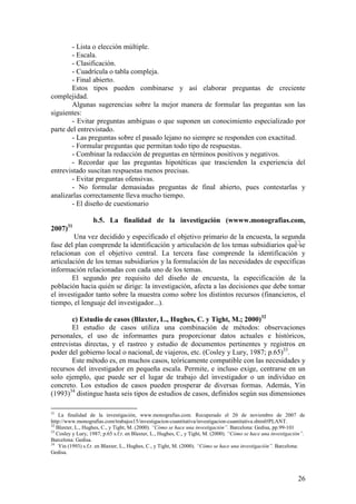 - Lista o elección múltiple.
       - Escala.
       - Clasificación.
       - Cuadrícula o tabla compleja.
       - Final abierto.
       Estos tipos pueden combinarse y así elaborar preguntas de creciente
complejidad.
       Algunas sugerencias sobre la mejor manera de formular las preguntas son las
siguientes:
       - Evitar preguntas ambiguas o que suponen un conocimiento especializado por
parte del entrevistado.
       - Las preguntas sobre el pasado lejano no siempre se responden con exactitud.
       - Formular preguntas que permitan todo tipo de respuestas.
       - Combinar la redacción de preguntas en términos positivos y negativos.
       - Recordar que las preguntas hipotéticas que trascienden la experiencia del
entrevistado suscitan respuestas menos precisas.
       - Evitar preguntas ofensivas.
       - No formular demasiadas preguntas de final abierto, pues contestarlas y
analizarlas correctamente lleva mucho tiempo.
       - El diseño de cuestionario

                   b.5. La finalidad de la investigación (wwww.monografias.com,
       31
2007)
        Una vez decidido y especificado el objetivo primario de la encuesta, la segunda
                                                                                      32
fase del plan comprende la identificación y articulación de los temas subsidiarios que se
relacionan con el objetivo central. La tercera fase comprende la identificación y
articulación de los temas subsidiarios y la formulación de las necesidades de específicas
información relacionadas con cada uno de los temas.
        El segundo pre requisito del diseño de encuesta, la especificación de la
población hacia quién se dirige: la investigación, afecta a las decisiones que debe tomar
el investigador tanto sobre la muestra como sobre los distintos recursos (financieros, el
tiempo, el lenguaje del investigador...).

       c) Estudio de casos (Blaxter, L., Hughes, C. y Tight, M.; 2000)32
       El estudio de casos utiliza una combinación de métodos: observaciones
personales, el uso de informantes para proporcionar datos actuales e históricos,
entrevistas directas, y el rastreo y estudio de documentos pertinentes y registros en
poder del gobierno local o nacional, de viajeros, etc. (Cosley y Lury, 1987; p.65)33.
       Este método es, en muchos casos, teóricamente compatible con las necesidades y
recursos del investigador en pequeña escala. Permite, e incluso exige, centrarse en un
solo ejemplo, que puede ser el lugar de trabajo del investigador o un individuo en
concreto. Los estudios de casos pueden prosperar de diversas formas. Además, Yin
(1993)34 distingue hasta seis tipos de estudios de casos, definidos según sus dimensiones

31
    La finalidad de la investigación, www.monografias.com. Recuperado el 20 de noviembre de 2007 de
http://www.monografias.com/trabajos15/investigacion-cuantitativa/investigacion-cuantitativa.shtml#PLANT.
32
   Blaxter, L., Hughes, C., y Tight, M. (2000). “Cómo se hace una investigación”. Barcelona: Gedisa, pp.99-101
33
   Cosley y Lury, 1987; p.65 s.f.r. en Blaxter, L., Hughes, C., y Tight, M. (2000). “Cómo se hace una investigación”.
Barcelona: Gedisa.
34
    Yin (1993) s.f.r. en Blaxter, L., Hughes, C., y Tight, M. (2000). “Cómo se hace una investigación”. Barcelona:
Gedisa.



                                                                                                                 26
 
