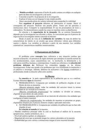 -     Modelo arrollado: representa el hecho de poder cortarse en rodajes en cualquier
        parte de datos de investigación y de teoría.
    - Concretar el perfil o la propuesta de la investigación.
    - Explicar el tema con un lenguaje lo más simple posible.
    - Hacer una prueba piloto de carácter informal para comprobar la viabilidad
        Para organizar el proyecto debemos de administrar el tiempo. Hacer el
cronograma del proyecto. Realizar una prueba piloto. Tratar con las personas e
instituciones clave. Compartir la responsabilidad. El uso de procesadores de texto y
ordenadores. No desmoralizarse cuando las cosas no marchan como se planificaron.
        En relación a la negociación de la demanda: De su correcta formulación
depende que la investigación sea eficiente y eficaz. Es conveniente que en el proceso de
negociación el investigador intente concretar al máximo.
        Desde el punto de vista de la definición de variables: Se trata de definir las
características de interés en un estudio que posee diferentes valores para diferentes
sujetos y objetos. Las variables se obtienen a partir de una muestra. Las variables
cuantitativas: características medibles numéricamente.


                           El Planteamiento del Problema

        El problema como concepto hace referencia a una situación confusa que
necesita aclaración, o la presencia de algún elemento que entorpece la marcha normal de
los acontecimientos, cuyas características son la resolución, la delimitación y la
relevancia científica, humana y contemporánea. Cuando nos referimos a la selección del
problema debemos de: Refrescar los contenidos tratados en las últimas
investigaciones. Echar una ojeada a los problemas que vive actualmente la institución o
el colectivo a investigar. Además, debemos de acercarnos a las fuentes académicas y
profesionales donde se discurre sobre estos asuntos.

                                           La Muestra
       La muestra es la parte representativa de la población que se va a analizar.
Existen diferentes tipos de muestras:
    • PROBABILÍSTICA: Compuesta por unidades de población elegidas al azar.
        Dentro de ésta se encuentra:
       -Muestra aleatoria simple: todas las unidades del universo tienen la misma
probabilidad de ser incluida en la muestra.
       -Muestra estratificada proporcional: las unidades se dividen en estratos,
eligiendo al azar dentro de cada estrato.
       -Muestra sistemática: aplicación de un intervalo de selección a las unidades que
configuran el marco muestral.
       - Muestra de conglomerados: las unidades de muestreo se presentan en grupo,
eligiéndolas después por el proceso aleatorio simple o aplicando intervalos.
    • NO PROBABILÍSTICA: Compuesta por unidades de población que no han sido
        elegidas al azar
       En relación al tamaño de la muestra:
- Medida estadística principal sobre la cual se focalizará el análisis de la encuesta
(proporciones, medios aritméticos, etc.).
- Nivel del análisis (global, en subgrupos).
- Magnitud del error que se pretende tengan los valores calculados en la muestra.
- Probabilidad que esos valores o estimaciones tengan el error muestral deseado.


                                                                                      5
 