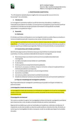 BETTY CHOQUE TARQUI
Docente:Mgr. José RamiroZapata Barrientos
Materia:Investigaciónde MercadosII
LIBEREMOS BOLIVIA
2. INVESTIGACION CUANTITATIVA
“Es infinitamente másbellodejarse engañardiezvecesque perderunavezlafe enla
Humanidad".HeinzZschokke.
1. Introducción
La investigacióncuantitativaimplicael usode herramientasinformáticas,estadísticas,y
matemáticasparaobtenerresultados.Esconcluyenteensupropósitoyaque trata de cuantificar
el problemayentenderqué tangeneralizadoestámediante labúsquedade resultados
proyectablesaunapoblaciónmayor.1
2. Desarrollo
2.1 Definición
El métodocuantitativo estábasadoenunainvestigaciónempírico-analista.Basasusestudiosen
númerosestadísticosparadar respuestaaunas causas-efectosconcretas.
La investigacióncuantitativatiene comoobjetivoobtenerrespuestasde lapoblación apreguntas
específicas. Lafinalidadempresarial seríalatomade decisionesexactasyefectivasque ayudena
alcanzar aquelloque estábamospersiguiendo.Podríaserel lanzamientode unnuevoproducto.2
2.2 Características del métodocuantitativo
Identificamosalgunosde loselementosclavesque mejordefinenel conceptode método
cuantitativo.Sinellos,estaríamoshablandode otrotipode investigación.
 Necesitaque hayaunarelaciónnuméricaentre lasvariablesdel problemade
investigación.
 Los datosanalizadossiempre debensercuantificables.
 Es descriptivo.
 Analizaypredice el comportamientode lapoblación.
 Se centra enuna causa y un efecto,oloque es lomismo:se basa enla aplicaciónde un
estímuloparaobtenerunarespuesta.
 Los resultadospuedenaplicarse asituacionesgeneralistas.
 Se orientaa resultados.
 Los númerosydatos representanlarealidadmásabstracta.
 Estudialasconductas humanasy loscomportamientosde unamuestrade lapoblación.2
2.3 Tipos de metodologíade investigacióncualitativa
Hay 4 tiposdiferentesde investigacióncuantitativaque te puedenserde granutilidadentu
próximoestudio:
1.Investigacióna través de encuestas
La investigaciónatravésde encuestasesunmétodode investigaciónenel cual losinvestigadores
puedenanalizarel comportamientode losclientesutilizandofuentescomoencuestasenlínea,
cuestionarios,etc.
2.Investigacióncorrelacional
Tal y como sunombre losugiere,losinvestigadoresutilizaneste tipode investigacióncuantitativa
para relacionardoso más variablesutilizandométodosde análisismatemáticos.
Algunasde lasvariablesque suelenseranalizadassonlospatrones,relacionesy tendencias.El
impactode una de estasvariablesse observacuandocambiala relaciónentre ellas.De hecho,es
comúnque los investigadorestiendenamanipular unade lasvariablesparalograrlosresultados
deseados.
 