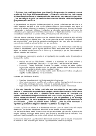 1) Suponga que es el gerente de investigación de mercados de una empresa que
produce y distribuye teléfonos celulares. ¿Cómo afectarían los dos factores que
aceleranla aplicación de la investigaciónde mercados a este mercadoespecífico?
¿Qué estrategias sugiere para enfrentarlos? Señale además todos los objetivos
que pretendería alcanzar.
Al ser gerente de una empresa de tales características uno de los factores que afectaría es el
medio geográfico es decir el lugar donde estamos ubicados como empresa; esto afecta la
conducta de quienes consumen mi producto. En este caso los consumidores visitarían las tiendas
y comprarían o cotizarían teléfonos inteligentes, y sobretodo ergonómicos, así mismo los
celulares de gama baja que no tienen tales características se dejaría de venderlos yaque muchos
compradores buscan todo en un solo celular, en lo que respecta a tecnología.
Pero qué pasaría si se dejan de producir ya que si existen personas que buscan algo sencillo y
la única respuesta como gerente sería " que se han dejado de producir y distribuir eso celulares
por ser poco útiles", pero al dar tal respuesta mis clientes se irían; pues ellos son también un
segmento de mercado a quienes también hay que atenderlos.
Otro factor es la obtención de celulares extranjeros; pues a nivel de tecnología cada vez hay
cambios e innovaciones, quizás alguna aplicación nueva, eso quiere decir que mi empresa
dejaría de obtener utilidad por lo que se produce y se distribuye ya que los consumidores se
vuelven sensibles a lo novedoso.
La estrategia que sugiero como gerente de la investigación de mercados serían direccionados a
los siguientes puntos:
 Precios: Al ser los consumidores sensibles a lo novedoso los nuevos modelos a
fabricarse, el precio varía de acuerdo a la capacidad y características que posean.
 Promoción, Ventas, Publicidad: Anunciar los nuevos modelos por varios medios,
incluidos los sistemas actuales como son las redes sociales, debido a la demanda que
enfrentaría cuando los clientes visiten nuestras tiendas.
 Canales de distribución: Los nuevos modelos serían distribuidos en todo el país y buscar
exportar nuestro producto a nuevos mercados.
Objetivos que pretendería alcanzar:
 Investigar geográficamente donde se desarrollará la empresa.
 Al ser los consumidores sensibles a lo novedoso, analizar el comportamiento de compra.
 Desarrollar estrategias de nuevos métodos de publicidad, promoción.
 lograr vender con éxito los nuevos modelos en el mercado local e internacional.
2) Un año después de haber realizado una investigación de mercados para
analizar la factibilidad de construir un campus universitario ubicado en las orillas
de la ciudad en la que vive, la dirección de la institución se da cuenta de que
también debióestudiar la posibilidad de abrir una escuela preparatoria.¿Cómo se
podría haber previsto esa diferencia entre lo que fue planeado y los hallazgo
reales al momento de hacer el estudio? Muy probablemente no se tomaron esas
precauciones. ¿Cómo se podrían haber tomado? ¿Vale la pena modificar la
hipótesis y realizar un segundo estudio? Justifique su respuesta.
Es claro y puntual el estudio de la factibilidad financiera para la construcción del campus
universitario y la escuela preparatoria a construir en los terrenos de dicho campus.
Los que estaban frente a este proyecto como son sus autoridades han pensado en anexar una
escuela hubiesen comprado varios terreno; pero lo que ha sucedido que no realizaron y no
analizaron la parte geográfica de donde estaría ubicado dicho campus.
Es necesario realizar un segundo estudio de mercado solamente para la escuela, enfocándose
en analizar la parte financiera para realizar y que sea factible construir un campus.
 