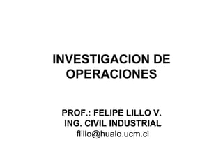 INVESTIGACION DE
  OPERACIONES


 PROF.: FELIPE LILLO V.
 ING. CIVIL INDUSTRIAL
    flillo@hualo.ucm.cl
 