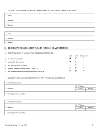 11. LISTE DES PERSONNES OU ORGANISMES AYANT ACCÈS AU FICHIER À DES FINS DE TRAITEMENT :
1. Nom :
2. Adresse :
3. Mandat :

1. Nom :
2. Adresse :
3. Mandat :

E.

PROVENANCE DES RENSEIGNEMENTS VERSÉS À CHAQUE FICHIER

12. PROVENANCE(S) ET MODALITÉ(S) DES RENSEIGNEMENTS :
écrit
a)

un membre du personnel

c)

une autre personne physique

d)

un autre organisme public (remplir l’article 13)

e)

écrit et oral

la personne concernée

b)

oral

une personne ou un organisme privé (remplir l’article 14)

13. COLLECTE DE RENSEIGNEMENTS PROVENANT D’UN ORGANISME PUBLIC :
1. Nom de l’organisme :
3. No décret
2. Adresse :

Année

Numéro

4. Renseignements recueillis :

1. Nom de l’organisme :
3. No décret
2. Adresse :

Année

Numéro

4. Renseignements recueillis :

Secrétariat général – 11 mai 2007

3

 