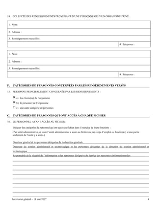 14. COLLECTE DES RENSEIGNEMENTS PROVENANT D’UNE PERSONNE OU D’UN ORGANISME PRIVÉ :
1. Nom:
2. Adresse :
3. Renseignements recueillis :
4. Fréquence :

1. Nom:
2. Adresse :
3. Renseignements recueillis :
4. Fréquence :

F.

CATÉGORIES DE PERSONNES CONCERNÉES PAR LES RENSEIGNEMENTS VERSÉS

15. PERSONNE PRINCIPALEMENT CONCERNÉE PAR LES RENSEIGNEMENTS :
a) les clients(es) de l’organisme
b) le personnel de l’organisme
c) une autre catégorie de personnes

G. CATÉGORIES DE PERSONNES QUI ONT ACCÈS À CHAQUE FICHIER
16. LE PERSONNEL AYANT ACCÈS AU FICHIER :
Indiquer les catégories de personnel qui ont accès au fichier dans l’exercice de leurs fonctions :
(Par unité administrative, si toute l’unité administrative a accès au fichier ou par corps d’emploi ou fonction(s) si une partie
seulement de l’unité y a accès.)
Directeur général et les personnes désignées de la direction générale
Directeur du soutien administratif et technologique et les personnes désignées de la direction du soutien administratif et
technologique
Responsable de la sécurité de l’information et les personnes désignées du Service des ressources informationnelles

Secrétariat général – 11 mai 2007

4

 