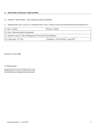 I.

IDENTIFICATION DE L’ORGANISME

20. NOM DE L’ORGANISME : École nationale de police du Québec
21. RESPONSABLE DE L’ACCÈS À L’INFORMATION ET DE LA PROTECTION DES RENSEIGNEMENTS PERSONNELS :

a) Nom : Laprise

Prénom : Gérald

b) Titre : Secrétaire général et registraire
c) Adresse au travail : 350, rue Marguerite-D’Youville, Nicolet (Québec)
d) Code postal : J3T 1X4

Téléphone : (819) 293-8631, poste 6297

Nicolet, le 19 juin 2008

/s/ Gérald Laprise
Responsable de l’accès à l’information et de
la protection des renseignements personnels

Secrétariat général – 11 mai 2007

6

 