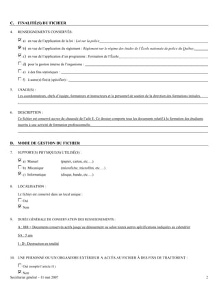 C. FINALITÉ(S) DU FICHIER
4.

RENSEIGNEMENTS CONSERVÉS:
a) en vue de l’application de la loi : Loi sur la police
b) en vue de l’application du règlement : Règlement sur le régime des études de l’École nationale de police du Québec
c) en vue de l’application d’un programme : Formation de l’École
d) pour la gestion interne de l’organisme :
e) à des fins statistiques :
f) à autre(s) fin(s) (spécifier) :

5.

USAGE(S) :
Les coordonnateurs, chefs d’équipe, formateurs et instructeurs et le personnel de soutien de la direction des formations initiales.
.

6.

DESCRIPTION :
Ce fichier est conservé au rez-de-chaussée de l’aile E. Ce dossier comporte tous les documents relatif à la formation des étudiants
inscrits à une activité de formation professionnelle.

D. MODE DE GESTION DU FICHIER
7.

SUPPORT(S) PHYSIQUE(S) UTILISÉ(S) :
a) Manuel
b) Mécanique

(microfiche, microfilm, etc.…)

c) Informatique
8.

(papier, carton, etc.…)

(disque, bande, etc.…)

LOCALISATION :
Le fichier est conservé dans un local unique :
Oui
Non

9.

DURÉE GÉNÉRALE DE CONSERVATION DES RENSEIGNEMENTS :

A : 888 = Documents conservés actifs jusqu’au dénouement ou selon toutes autres spécifications indiquées au calendrier
SA : 5 ans
I : D : Destruction en totalité

10. UNE PERSONNE OU UN ORGANISME EXTÉRIEUR A ACCÈS AU FICHIER À DES FINS DE TRAITEMENT :
Oui (remplir l’article 11)
Non
Secrétariat général – 11 mai 2007

2

 