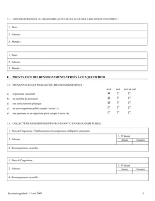 11. LISTE DES PERSONNES OU ORGANISMES AYANT ACCÈS AU FICHIER À DES FINS DE TRAITEMENT :
1. Nom :
2. Adresse :
3. Mandat :

1. Nom :
2. Adresse :
3. Mandat :

E.

PROVENANCE DES RENSEIGNEMENTS VERSÉS À CHAQUE FICHIER

12. PROVENANCE(S) ET MODALITÉ(S) DES RENSEIGNEMENTS :
écrit
a)

un membre du personnel

c)

une autre personne physique

d)

un autre organisme public (remplir l’article 13)

e)

écrit et oral

la personne concernée

b)

oral

une personne ou un organisme privé (remplir l’article 14)

13. COLLECTE DE RENSEIGNEMENTS PROVENANT D’UN ORGANISME PUBLIC :
1. Nom de l’organisme : Établissements d’enseignement collégial et universités
3. No décret
2. Adresse :

Année

Numéro

4. Renseignements recueillis :

1. Nom de l’organisme :
3. No décret
2. Adresse :

Année

Numéro

4. Renseignements recueillis :

Secrétariat général – 11 mai 2007

3

 