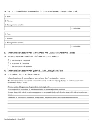 14. COLLECTE DES RENSEIGNEMENTS PROVENANT D’UNE PERSONNE OU D’UN ORGANISME PRIVÉ :
1. Nom:
2. Adresse :
3. Renseignements recueillis :
4. Fréquence :

1. Nom:
2. Adresse :
3. Renseignements recueillis :
4. Fréquence :

F.

CATÉGORIES DE PERSONNES CONCERNÉES PAR LES RENSEIGNEMENTS VERSÉS

15. PERSONNE PRINCIPALEMENT CONCERNÉE PAR LES RENSEIGNEMENTS :
a) les clients(es) de l’organisme
b) le personnel de l’organisme
c) une autre catégorie de personnes

G. CATÉGORIES DE PERSONNES QUI ONT ACCÈS À CHAQUE FICHIER
16. LE PERSONNEL AYANT ACCÈS AU FICHIER :
Indiquer les catégories de personnel qui ont accès au fichier dans l’exercice de leurs fonctions :
(Par unité administrative, si toute l’unité administrative a accès au fichier ou par corps d’emploi ou fonction(s) si une partie
seulement de l’unité y a accès.)
Directeur général et les personnes désignées de la direction générale
Secrétaire général et registraire et les personnes désignées du secrétariat général et registrariat
Directeur des activités et de la formation sur mesure et les personnes désignées de la direction des activités et de la formation sur
mesure
Responsable de la sécurité de l’information et les personnes désignées du Service des ressources informationnelles

Secrétariat général – 11 mai 2007

4

 