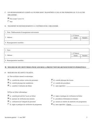 17. LES RENSEIGNEMENTS VERSÉS AU FICHIER SONT TRANSFÉRÉS À UNE AUTRE PERSONNE OU À UN AUTRE
ORGANISME :
Oui (remplir l’article 18)
Non
18. TRANSFERT DE RENSEIGNEMENTS À L’EXTÉRIEUR DE L’ORGANISME :

1. Nom : Établissements d’enseignement universitaire
3. No décret
2. Adresse :

Année

Numéro

4. Renseignements transférés :

1. Nom :
3. No décret
2. Adresse :

Année

Numéro

4. Renseignements transférés :

H. MESURES DE SÉCURITÉ PRISES POUR ASSURER LA PROTECTION DES RENSEIGNEMENTS PERSONNELS
19. MESURES DE SÉCURITÉ UTILISÉES :

a) Pour un fichier manuel ou mécanique :
a) contrôle des entrées/ sorties des personnes

d) contrôle physique des locaux

b) contrôle physique des installations

e) contrôle des procédures

c) contrôle à l’utilisation du fichier

f) autre (spécifier) :

b) Pour un fichier informatique :
a) contrôle préventif de l’accès au fichier

e) règles et pratiques de vérification du fichier

b) journaux de vérification des données

f) procédures d’élimination de données

c) vérification de l’intégrité du personnel

g) mesures en matière de matériels et de programmes

d) règles et pratiques de vérification de programme

h) autre (spécifier) : Clarion

Secrétariat général – 11 mai 2007

5

 