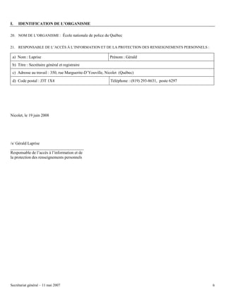 I.

IDENTIFICATION DE L’ORGANISME

20. NOM DE L’ORGANISME : École nationale de police du Québec
21. RESPONSABLE DE L’ACCÈS À L’INFORMATION ET DE LA PROTECTION DES RENSEIGNEMENTS PERSONNELS :

a) Nom : Laprise

Prénom : Gérald

b) Titre : Secrétaire général et registraire
c) Adresse au travail : 350, rue Marguerite-D’Youville, Nicolet (Québec)
d) Code postal : J3T 1X4

Téléphone : (819) 293-8631, poste 6297

Nicolet, le 19 juin 2008

/s/ Gérald Laprise
Responsable de l’accès à l’information et de
la protection des renseignements personnels

Secrétariat général – 11 mai 2007

6

 