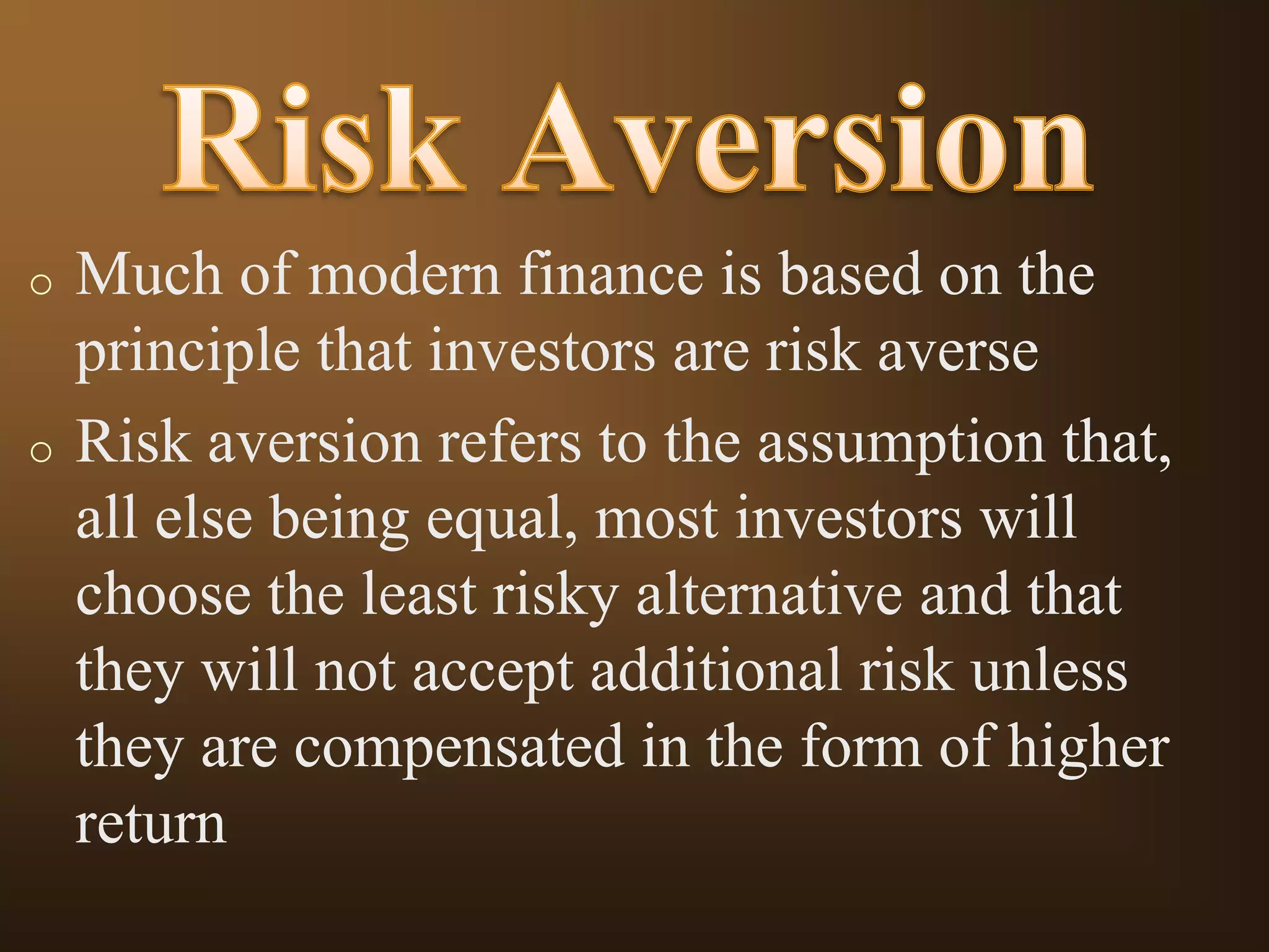o

o

Much of modern finance is based on the
principle that investors are risk averse
Risk aversion refers to the assumption that,
all else being equal, most investors will
choose the least risky alternative and that
they will not accept additional risk unless
they are compensated in the form of higher
return

 