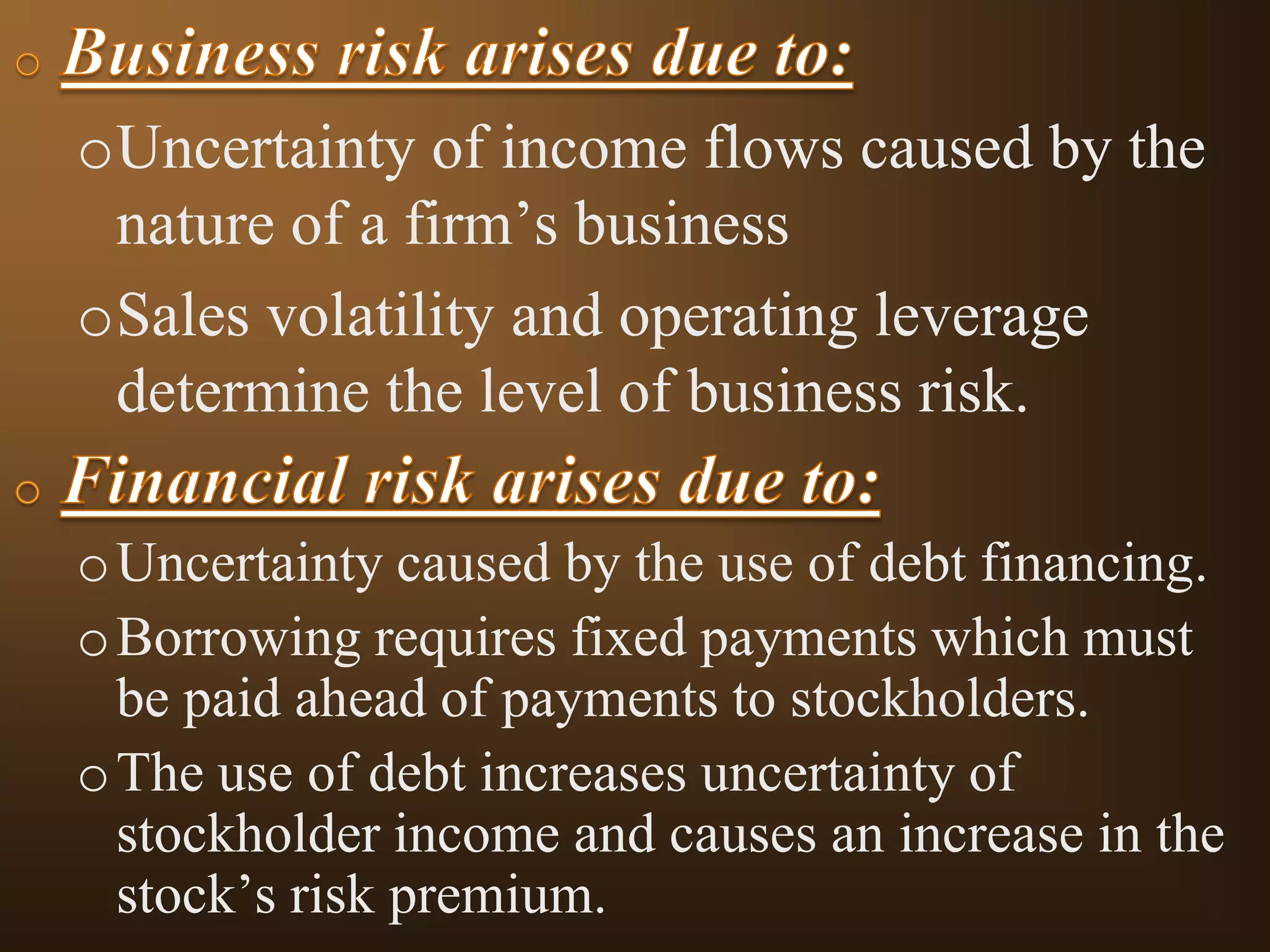 oUncertainty of income flows caused by the
nature of a firm’s business
oSales volatility and operating leverage
determine the level of business risk.
o Uncertainty caused by the use of debt financing.
o Borrowing requires fixed payments which must
be paid ahead of payments to stockholders.
o The use of debt increases uncertainty of
stockholder income and causes an increase in the
stock’s risk premium.

 
