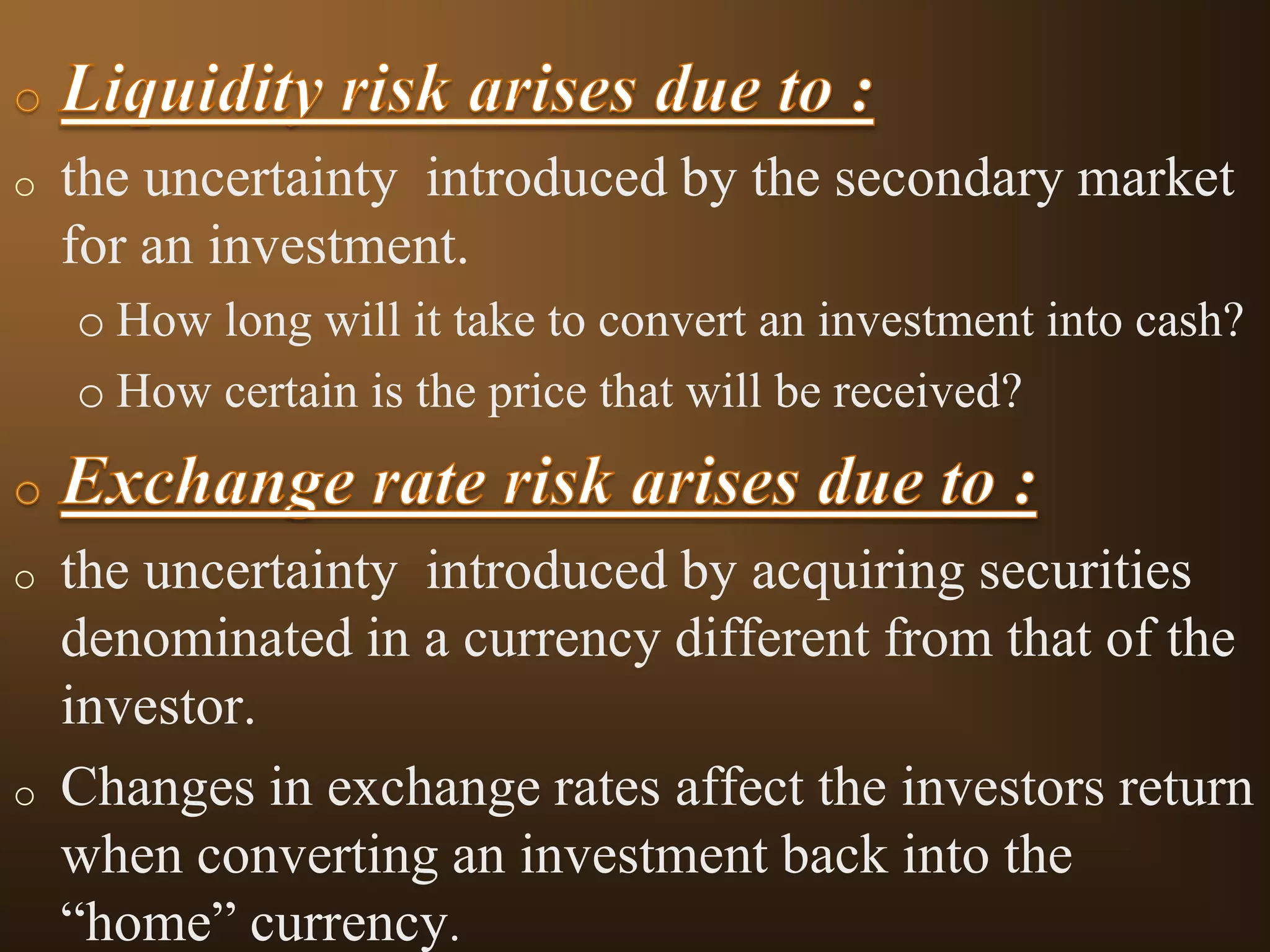 o

the uncertainty introduced by the secondary market
for an investment.
o How long will it take to convert an investment into cash?
o How certain is the price that will be received?

o

o

the uncertainty introduced by acquiring securities
denominated in a currency different from that of the
investor.
Changes in exchange rates affect the investors return
when converting an investment back into the
“home” currency.

 