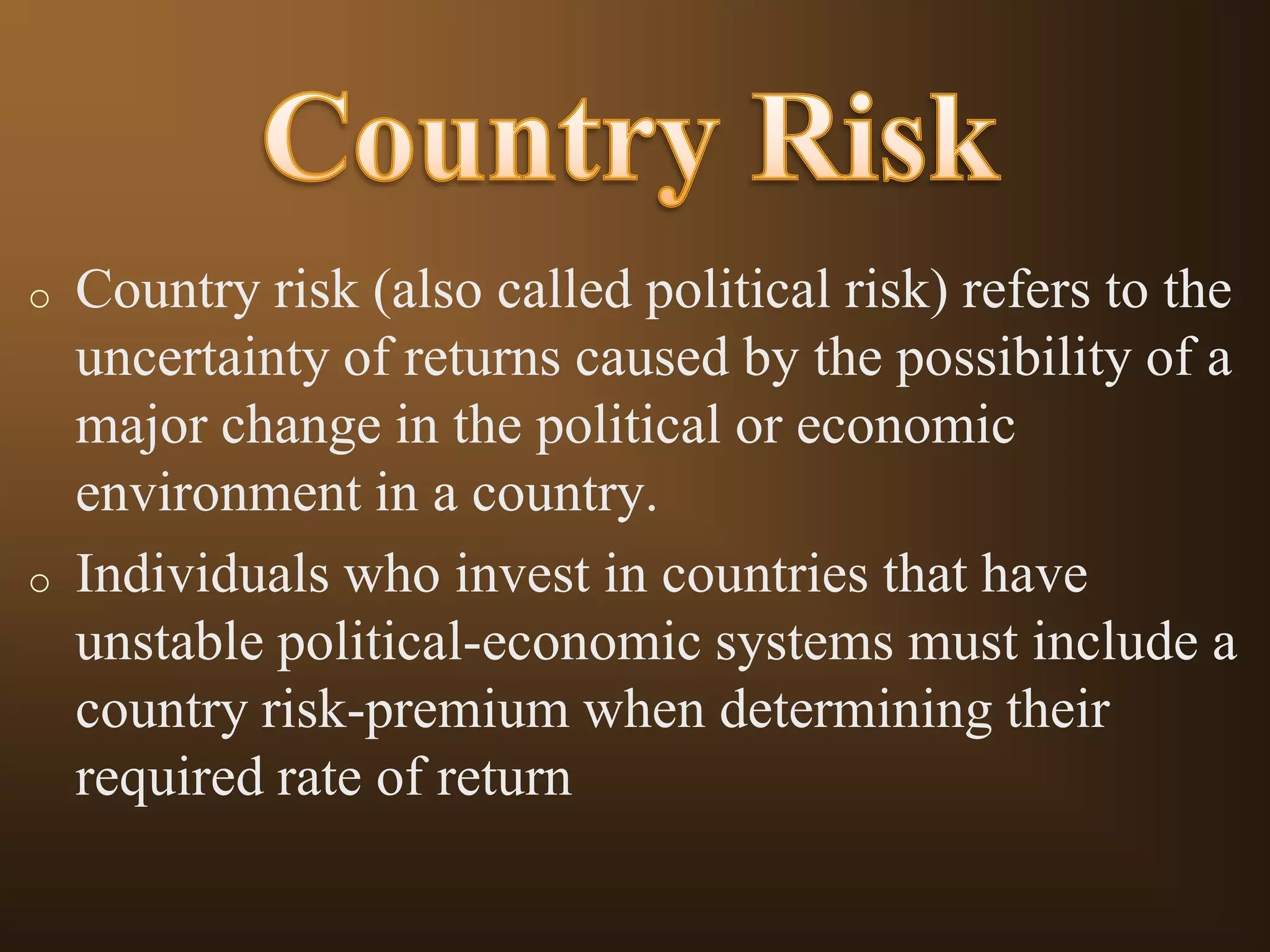 o

o

Country risk (also called political risk) refers to the
uncertainty of returns caused by the possibility of a
major change in the political or economic
environment in a country.
Individuals who invest in countries that have
unstable political-economic systems must include a
country risk-premium when determining their
required rate of return

 