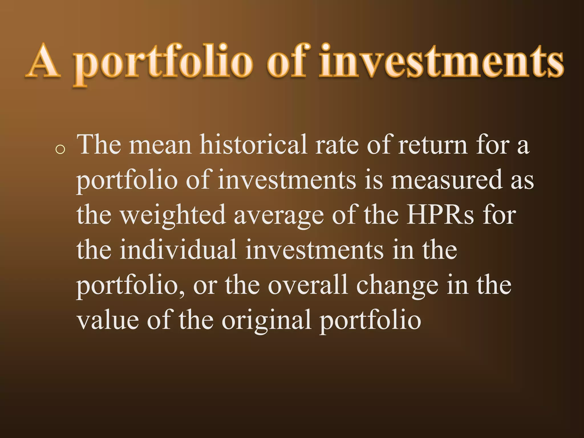 o

The mean historical rate of return for a
portfolio of investments is measured as
the weighted average of the HPRs for
the individual investments in the
portfolio, or the overall change in the
value of the original portfolio

 