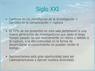 Siglo XXI Cambios en los paradigmas de la investigación + cambios en la comunicación = ruptura El 71% de los presentes en esta sala pertenecen a una nueva generación de investigadores que dado el largo tiempo pasado no son exactamente un relevo y debido a la ruptura, a la discontinuidad en la forma de desarrollarse el conocimiento no pueden recibir el testigo. Aprovechemos esta gran oportunidad para ser Latinoamericanos y ejercer nuestra diversidad. 