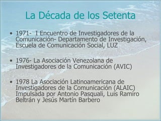 La Década de los Setenta 1971-  I Encuentro de Investigadores de la Comunicación- Departamento de Investigación, Escuela de Comunicación Social, LUZ 1976- La Asociación Venezolana de Investigadores de la Comunicación (AVIC)  1978 La Asociación Latinoamericana de Investigadores de la Comunicación (ALAIC) Impulsada por Antonio Pasquali, Luis Ramiro Beltrán y Jesús Martín Barbero 