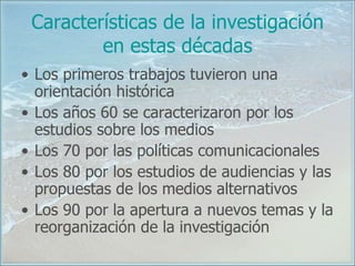 Características de la investigación en estas décadas Los primeros trabajos tuvieron una orientación histórica Los años 60 se caracterizaron por los estudios sobre los medios Los 70 por las políticas comunicacionales  Los 80 por los estudios de audiencias y las propuestas de los medios alternativos Los 90 por la apertura a nuevos temas y la reorganización de la investigación 