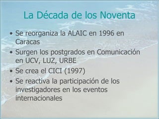 La Década de los Noventa Se reorganiza la ALAIC en 1996 en Caracas Surgen los postgrados en Comunicación en UCV, LUZ, URBE Se crea el CICI (1997) Se reactiva la participación de los investigadores en los eventos internacionales 