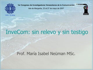 InveCom: sin relevo y sin testigo Prof. María Isabel Neüman MSc. 1er Congreso de Investigadores Venezolanos de la Comunicación Isla de Margarita, 23 al 27 de mayo de 2007 CICI: 10 Años 