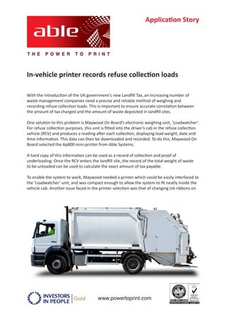 Application Story




In-vehicle printer records refuse collection loads

With the introduction of the UK government’s new Landfill Tax, an increasing number of
waste management companies need a precise and reliable method of weighing and
recording refuse collection loads. This is important to ensure accurate correlation between
the amount of tax charged and the amount of waste deposited in landfill sites.

One solution to this problem is Maywood On Board’s electronic weighing unit, ‘Loadwatcher’.
For refuse collection purposes, this unit is fitted into the driver’s cab in the refuse collection
vehicle (RCV) and produces a reading after each collection, displaying load weight, date and
time information. This data can then be downloaded and recorded. To do this, Maywood On
Board selected the Ap800 mini-printer from Able Systems.

A hard copy of this information can be used as a record of collection and proof of
underloading. Once the RCV enters the landfill site, the record of the total weight of waste
to be unloaded can be used to calculate the exact amount of tax payable.

To enable the system to work, Maywood needed a printer which could be easily interfaced to
the ‘Loadwatcher’ unit, and was compact enough to allow the system to fit neatly inside the
vehicle cab. Another issue faced in the printer selection was that of changing ink ribbons on




                                        www.powertoprint.com
 