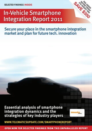 PR OR UGU
                                                      BE H A
                                                 5T
SELECTED FINDINGS INSIDE




                                                        E- E F ST
                                                  SA

                                                        F
                                                          OR R A
                                                             D E I DA N D
                                                    VE

                                                                R Y
In-Vehicle Smartphone




                                                        $3
Integration Report 2011




                                                          50
Secure your place in the smartphone integration
market and plan for future tech. innovation




Essential analysis of smartphone
integration dynamics and the
strategies of key industry players
WWW.TELEMATICSUPDATE.COM/SMARTPHONEREPORT

OPEN NOW FOR SELECTED FINDINGS FROM THIS UNPARALLELED REPORT
 