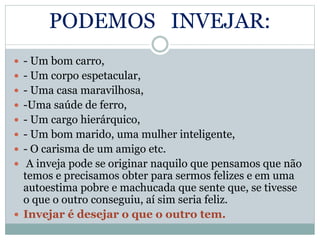 PODEMOS INVEJAR:
 - Um bom carro,
 - Um corpo espetacular,
 - Uma casa maravilhosa,
 -Uma saúde de ferro,
 - Um cargo hierárquico,
 - Um bom marido, uma mulher inteligente,
 - O carisma de um amigo etc.
 A inveja pode se originar naquilo que pensamos que não
temos e precisamos obter para sermos felizes e em uma
autoestima pobre e machucada que sente que, se tivesse
o que o outro conseguiu, aí sim seria feliz.
 Invejar é desejar o que o outro tem.
 