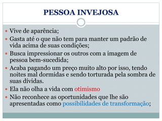 PESSOA INVEJOSA
 Vive de aparência;
 Gasta até o que não tem para manter um padrão de
vida acima de suas condições;
 Busca impressionar os outros com a imagem de
pessoa bem-sucedida;
 Acaba pagando um preço muito alto por isso, tendo
noites mal dormidas e sendo torturada pela sombra de
suas dívidas.
 Ela não olha a vida com otimismo
 Não reconhece as oportunidades que lhe são
apresentadas como possibilidades de transformação;
 