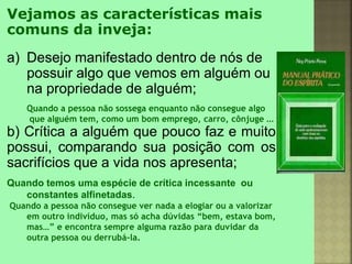 Vejamos as características mais
comuns da inveja:
a) Desejo manifestado dentro de nós de
possuir algo que vemos em alguém ou
na propriedade de alguém;
Quando a pessoa não sossega enquanto não consegue algo
que alguém tem, como um bom emprego, carro, cônjuge ...
b) Crítica a alguém que pouco faz e muito
possui, comparando sua posição com os
sacrifícios que a vida nos apresenta;
Quando temos uma espécie de crítica incessante ou
constantes alfinetadas.
Quando a pessoa não consegue ver nada a elogiar ou a valorizar
em outro indivíduo, mas só acha dúvidas “bem, estava bom,
mas…” e encontra sempre alguma razão para duvidar da
outra pessoa ou derrubá-la.
 