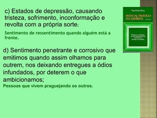 d) Sentimento penetrante e corrosivo que
emitimos quando assim olhamos para
outrem, nos deixando entregues a ódios
infundados, por deterem o que
ambicionamos;
Pessoas que vivem praguejando os outros.
c) Estados de depressão, causando
tristeza, sofrimento, inconformação e
revolta com a própria sorte;
Sentimento de ressentimento quando alguém está a
frente.
 