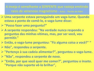 A inveja é semelhante a SERPENTE que rasteja emitindo
raios de venenoso magnetismo – Aulus - Perolas do Além
 Uma serpente estava perseguindo um vaga-lume. Quando
estava a ponto de comê-lo, o vaga-lume disse:
 "Posso fazer uma pergunta?"
 A serpente respondeu: "Na verdade nunca respondo a
perguntas das minhas vítimas, mas, por ser você, vou
permitir."
 Então, o vaga-lume perguntou: "Fiz alguma coisa a você?" “
 Não", respondeu a serpente.
 "Pertenço à sua cadeia alimentar?", perguntou o vaga-lume.
 "Não", respondeu a serpente de novo.
 "Então, por que você quer me comer?", perguntou o inseto.
"Porque não suporto vê-lo brilhar",
 
