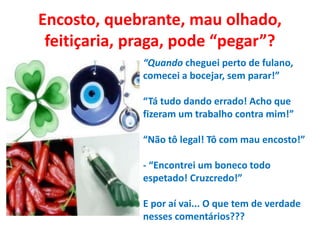 Encosto, quebrante, mau olhado,
feitiçaria, praga, pode “pegar”?
“Quando cheguei perto de fulano,
comecei a bocejar, sem parar!”
“Tá tudo dando errado! Acho que
fizeram um trabalho contra mim!”
“Não tô legal! Tô com mau encosto!”
- “Encontrei um boneco todo
espetado! Cruzcredo!”
E por aí vai... O que tem de verdade
nesses comentários???
 
